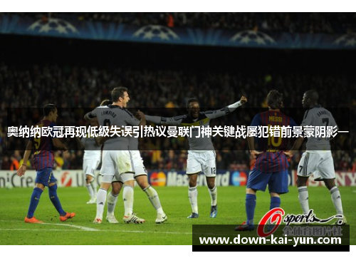 奥纳纳欧冠再现低级失误引热议曼联门神关键战屡犯错前景蒙阴影一