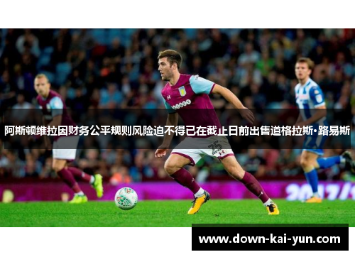 阿斯顿维拉因财务公平规则风险迫不得已在截止日前出售道格拉斯·路易斯